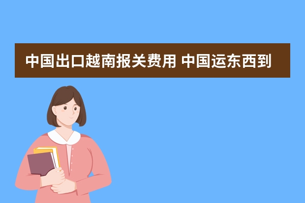 中国出口越南报关费用 中国运东西到越南关税是多少