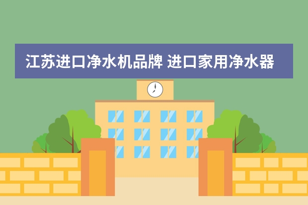 江苏进口净水机品牌 进口家用净水器有哪些品牌？最新品牌推荐