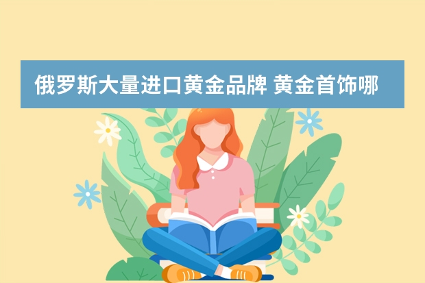 俄罗斯大量进口黄金品牌 黄金首饰哪个牌子好