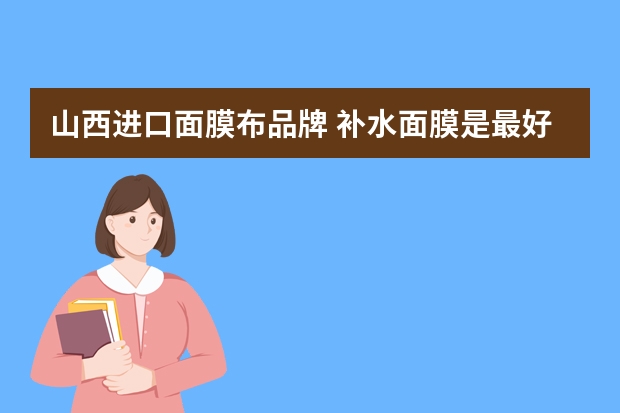 山西进口面膜布品牌 补水面膜是最好用的产品，进口补水面膜排行榜你知道吗？