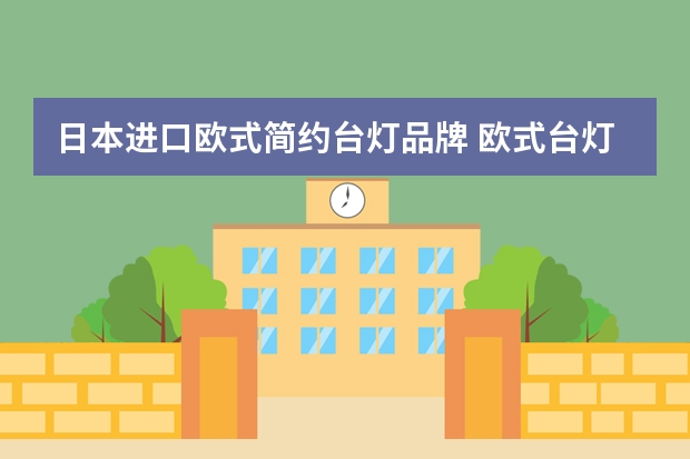 日本进口欧式简约台灯品牌 欧式台灯品牌介绍