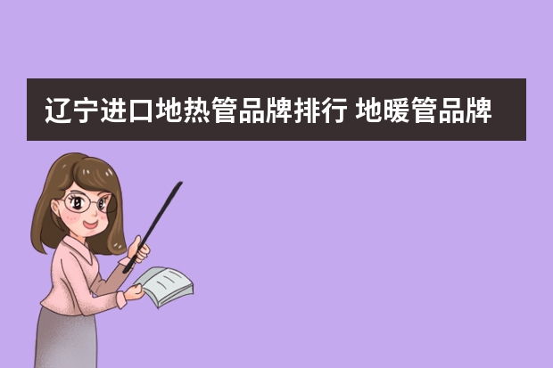 辽宁进口地热管品牌排行 地暖管品牌前十大排名是哪些？