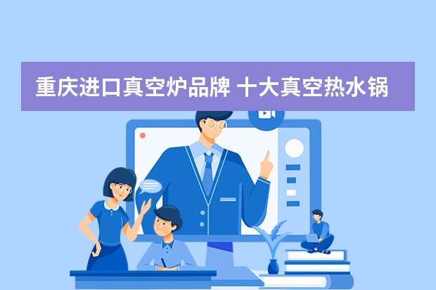 重庆进口真空炉品牌 十大真空热水锅炉品牌