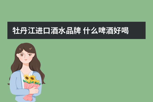 牡丹江进口酒水品牌 什么啤酒好喝