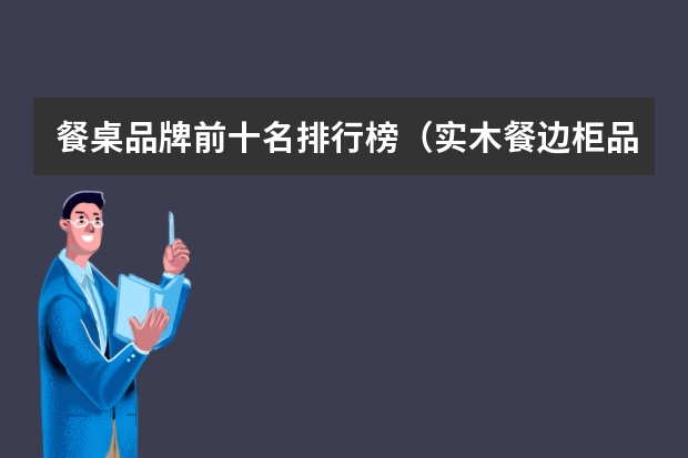 餐桌品牌前十名排行榜（实木餐边柜品牌排行榜举例 选择建议）