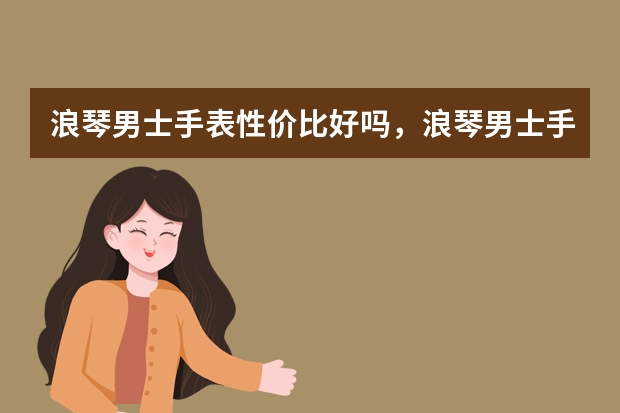 浪琴男士手表性价比好吗，浪琴男士手表哪款比较好？