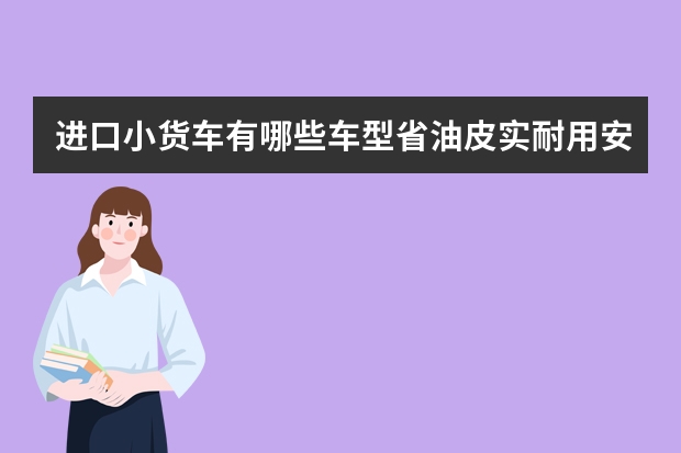 进口小货车有哪些车型省油皮实耐用安全