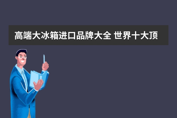 高端大冰箱进口品牌大全 世界十大顶级冰箱品牌