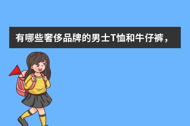 有哪些奢侈品牌的男士T恤和牛仔裤，贵又时尚？