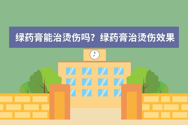 绿药膏能治烫伤吗？绿药膏治烫伤效果好吗？