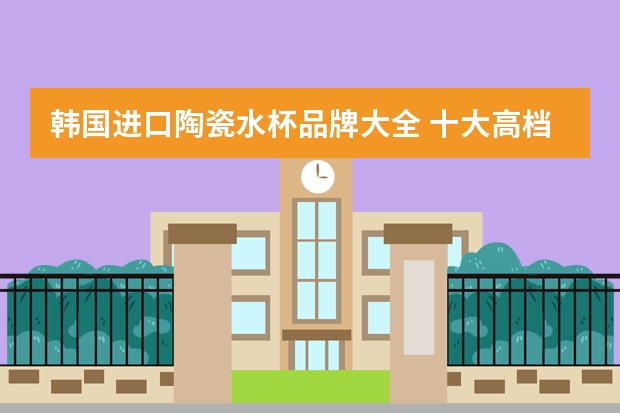 韩国进口陶瓷水杯品牌大全 十大高档玻璃杯品牌