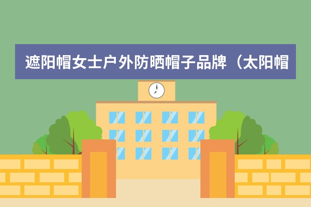 遮阳帽女士户外防晒帽子品牌（太阳帽遮阳帽防晒女士帽品牌）