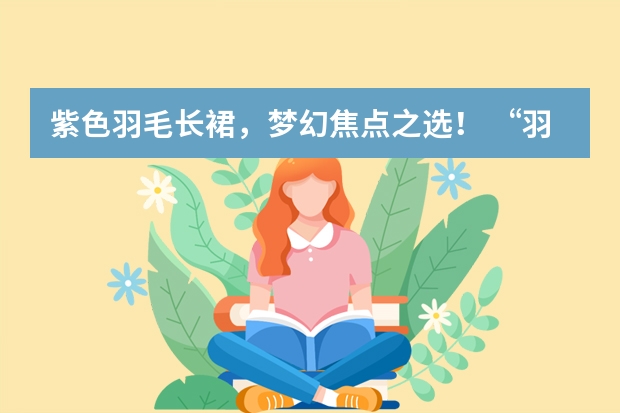 紫色羽毛长裙，梦幻焦点之选！ “羽落倾心”— 梦幻般的白色羽毛长裙分享