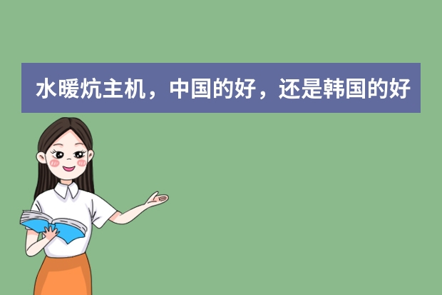 水暖炕主机，中国的好，还是韩国的好， 什么品牌的好，有没有知道这方面的 给我介绍介绍