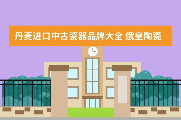 丹麦进口中古瓷器品牌大全 俄皇陶瓷世界排名第几