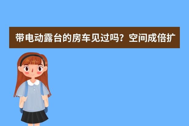 带电动露台的房车见过吗？空间成倍扩大，进口底盘售价仅10万出头