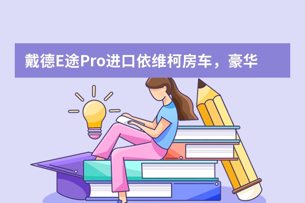 戴德E途Pro进口依维柯房车，豪华高配智能生活尽享车旅 这款德国进口小房车价格直追豪华轿车 看完直呼真香