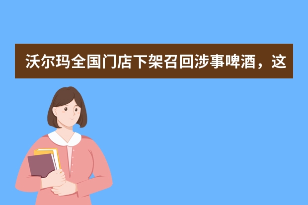 沃尔玛全国门店下架召回涉事啤酒，这些啤酒怎么了？