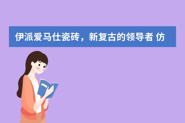 伊派爱马仕瓷砖，新复古的领导者 仿古瓷砖：复古感十足的釉面瓷砖