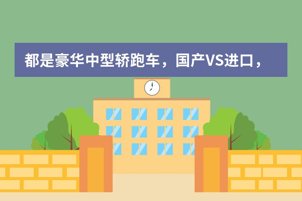 都是豪华中型轿跑车，国产VS进口，差距到底在哪里？
