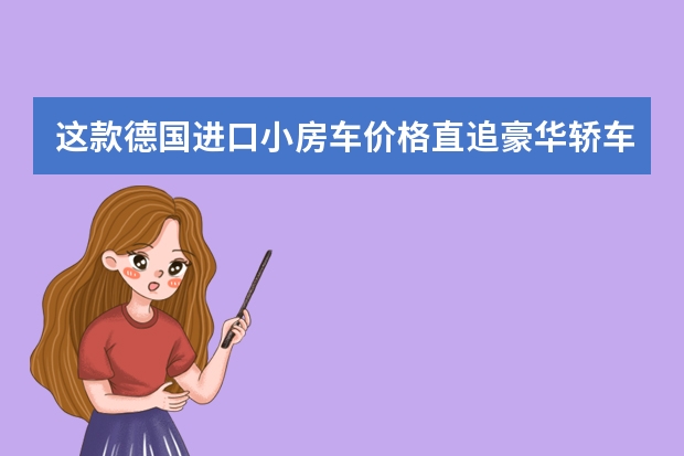 这款德国进口小房车价格直追豪华轿车 看完直呼真香 30多万就能买的进口房车，一室一厅一卫，号称行走的“星级酒店”