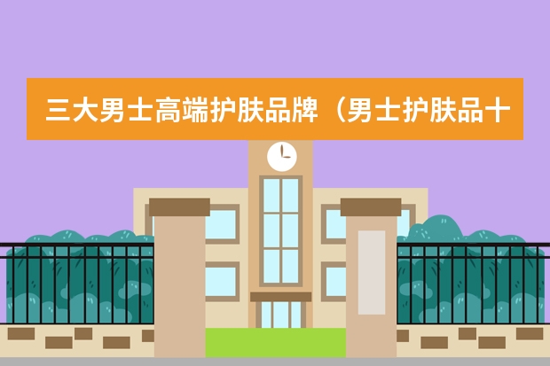 三大男士高端护肤品牌（男士护肤品十大排行知乎）