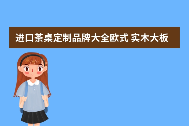 进口茶桌定制品牌大全欧式 实木大板桌茶桌品牌介绍 四个板桌茶桌品牌带给你