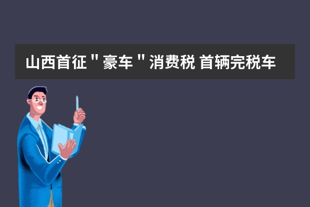 山西首征＂豪车＂消费税 首辆完税车缴税17万元是怎么回事？