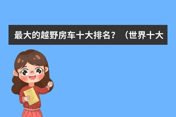 最大的越野房车十大排名？（世界十大顶级越野房车？）