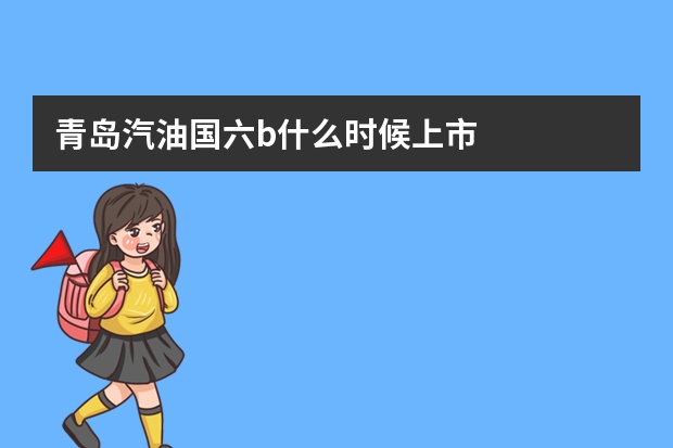 青岛汽油国六b什么时候上市