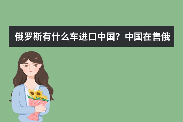 俄罗斯有什么车进口中国？中国在售俄罗斯车型