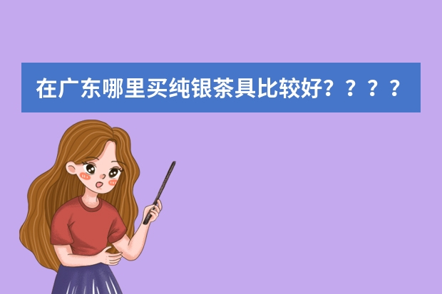 在广东哪里买纯银茶具比较好?????求解?