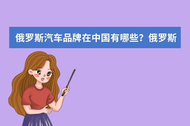 俄罗斯汽车品牌在中国有哪些？俄罗斯出口中国的汽车品牌
