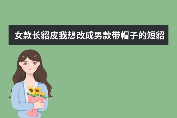 女款长貂皮我想改成男款带帽子的短貂能改吗?效果好吗大概需要多少钱..希望有经验的人回答谢谢了