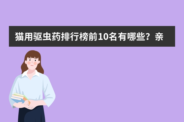 猫用驱虫药排行榜前10名有哪些？亲测好用不踩雷