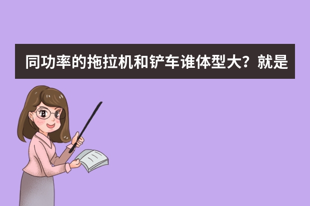 同功率的拖拉机和铲车谁体型大？就是哪个个头大？