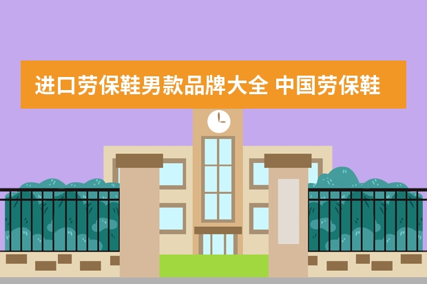 进口劳保鞋男款品牌大全 中国劳保鞋品牌大全？有了解的没？
