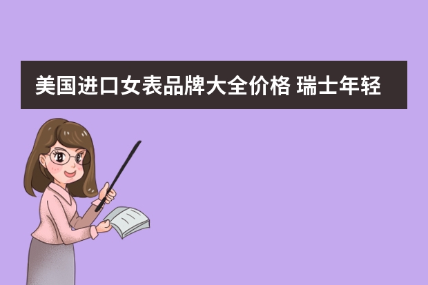 美国进口女表品牌大全价格 瑞士年轻人手表品牌大全(瑞士表排行品牌年轻人)